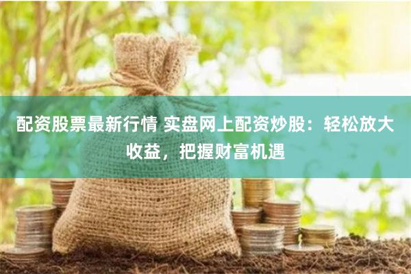 配资股票最新行情 实盘网上配资炒股：轻松放大收益，把握财富机遇