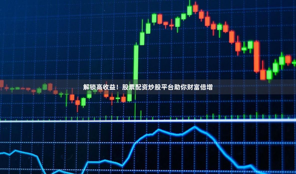 解锁高收益！股票配资炒股平台助你财富倍增