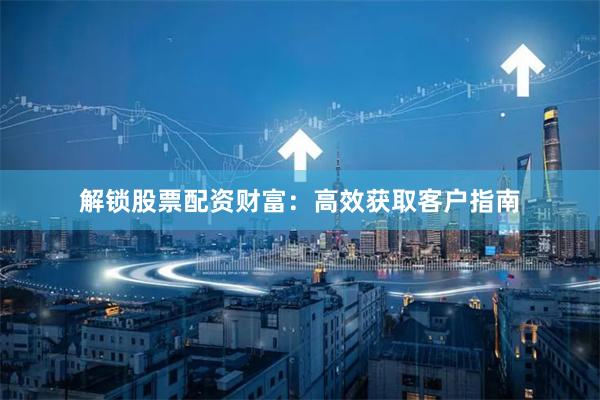 解锁股票配资财富：高效获取客户指南