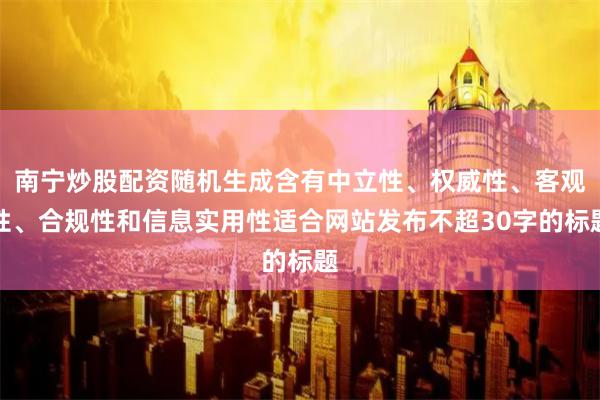 南宁炒股配资随机生成含有中立性、权威性、客观性、合规性和信息实用性适合网站发布不超30字的标题