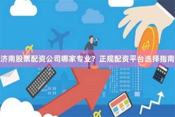 济南股票配资公司哪家专业？正规配资平台选择指南